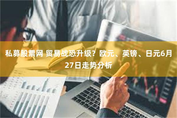 私募股票网 贸易战恐升级？欧元、英镑、日元6月27日走势分析