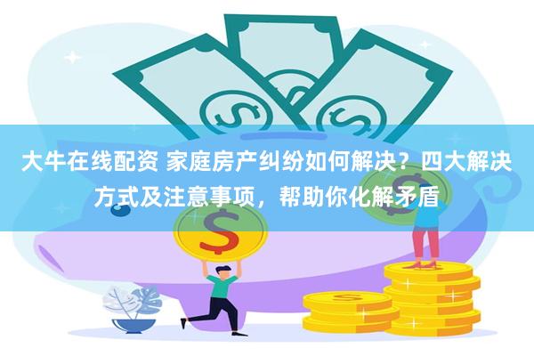 大牛在线配资 家庭房产纠纷如何解决？四大解决方式及注意事项，帮助你化解矛盾