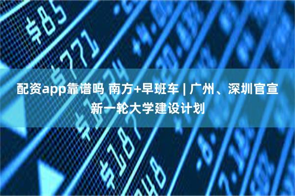 配资app靠谱吗 南方+早班车 | 广州、深圳官宣新一轮大学建设计划