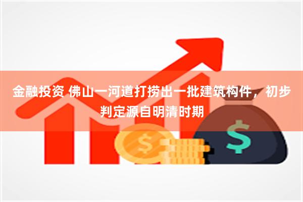 金融投资 佛山一河道打捞出一批建筑构件，初步判定源自明清时期