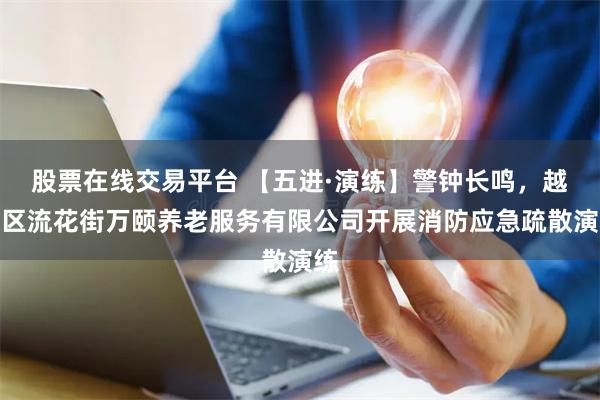 股票在线交易平台 【五进·演练】警钟长鸣，越秀区流花街万颐养老服务有限公司开展消防应急疏散演练
