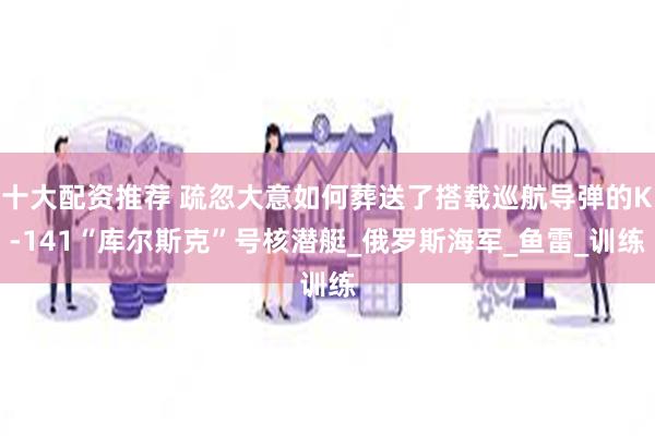 十大配资推荐 疏忽大意如何葬送了搭载巡航导弹的K-141“库尔斯克”号核潜艇_俄罗斯海军_鱼雷_训练