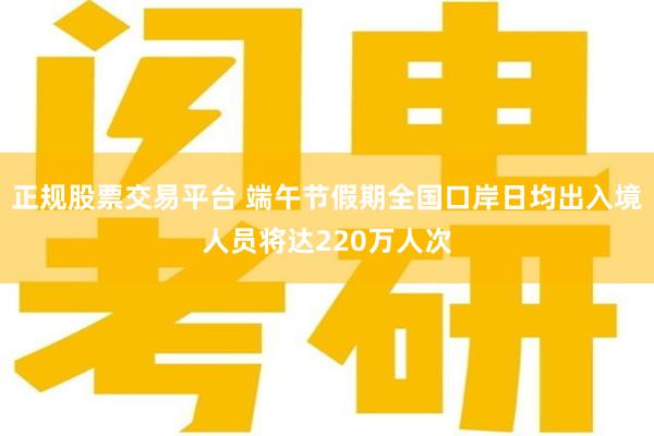 正规股票交易平台 端午节假期全国口岸日均出入境人员将达220万人次