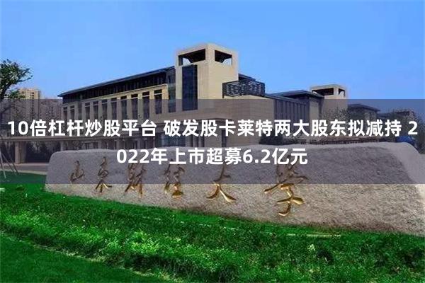10倍杠杆炒股平台 破发股卡莱特两大股东拟减持 2022年上市超募6.2亿元