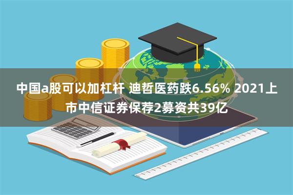 中国a股可以加杠杆 迪哲医药跌6.56% 2021上市中信证券保荐2募资共39亿