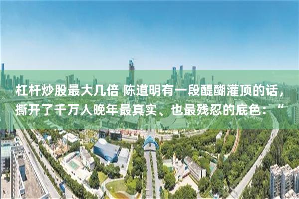 杠杆炒股最大几倍 陈道明有一段醍醐灌顶的话，撕开了千万人晚年最真实、也最残忍的底色：“