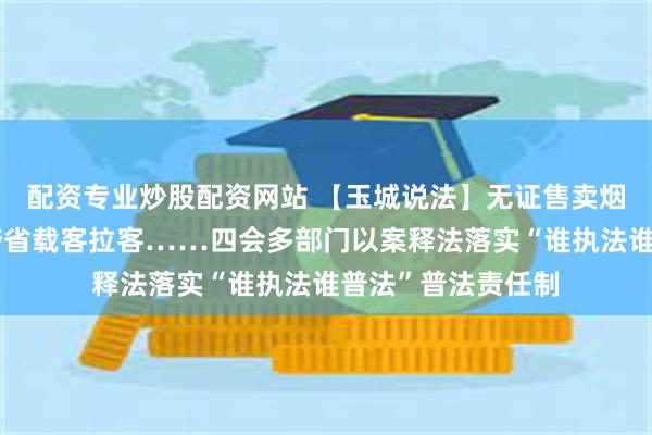 配资专业炒股配资网站 【玉城说法】无证售卖烟草、非营运小车跨省载客拉客……四会多部门以案释法落实“谁执法谁普法”普法责任制