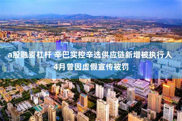 a股融资杠杆 辛巴实控辛选供应链新增被执行人 4月曾因虚假宣传被罚